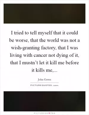 I tried to tell myself that it could be worse, that the world was not a wish-granting factory, that I was living with cancer not dying of it, that I mustn’t let it kill me before it kills me, Picture Quote #1