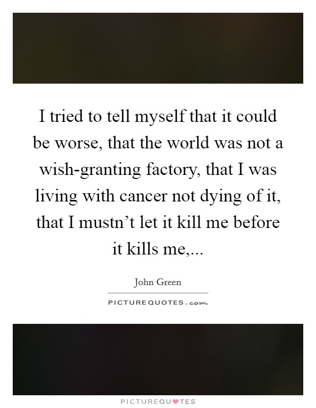 I tried to tell myself that it could be worse, that the world was not a wish-granting factory, that I was living with cancer not dying of it, that I mustn't let it kill me before it kills me, Picture Quote #1
