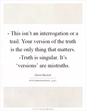 - This isn’t an interrogation or a trail. Your version of the truth is the only thing that matters. -Truth is singular. It’s ‘versions’ are mistruths Picture Quote #1