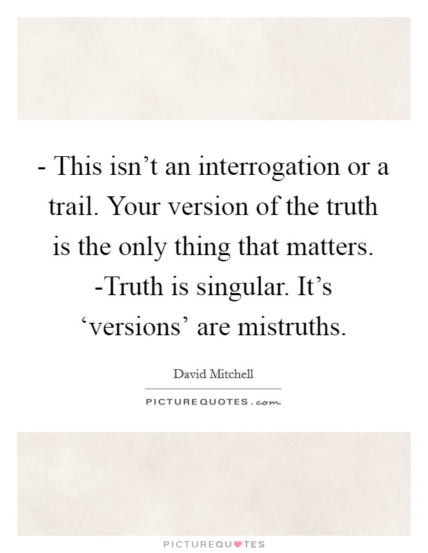 - This isn't an interrogation or a trail. Your version of the truth is the only thing that matters. -Truth is singular. It's ‘versions' are mistruths Picture Quote #1
