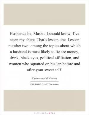 Husbands lie, Masha. I should know; I’ve eaten my share. That’s lesson one. Lesson number two: among the topics about which a husband is most likely to lie are money, drink, black eyes, political affiliation, and women who squatted on his lap before and after your sweet self Picture Quote #1
