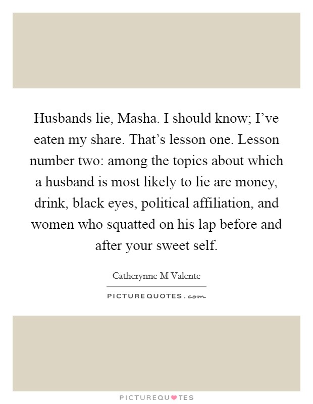 Husbands lie, Masha. I should know; I've eaten my share. That's lesson one. Lesson number two: among the topics about which a husband is most likely to lie are money, drink, black eyes, political affiliation, and women who squatted on his lap before and after your sweet self Picture Quote #1