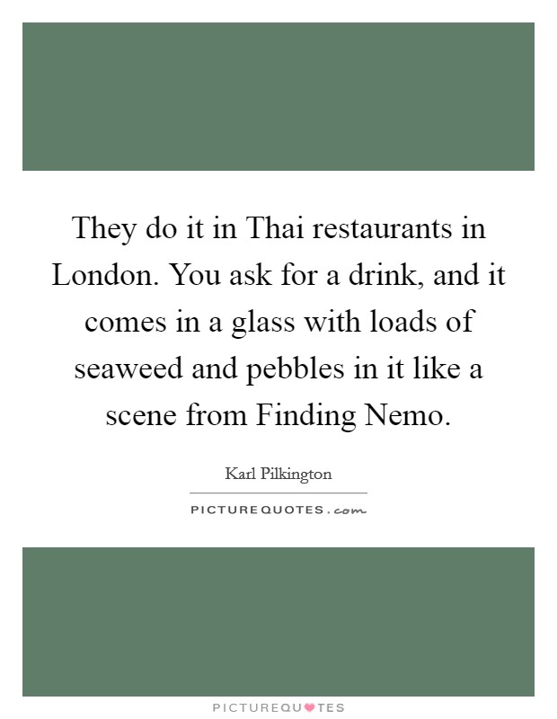 They do it in Thai restaurants in London. You ask for a drink, and it comes in a glass with loads of seaweed and pebbles in it like a scene from Finding Nemo Picture Quote #1