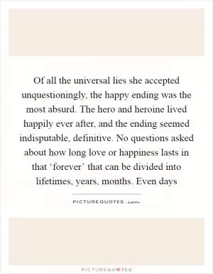 Of all the universal lies she accepted unquestioningly, the happy ending was the most absurd. The hero and heroine lived happily ever after, and the ending seemed indisputable, definitive. No questions asked about how long love or happiness lasts in that ‘forever’ that can be divided into lifetimes, years, months. Even days Picture Quote #1