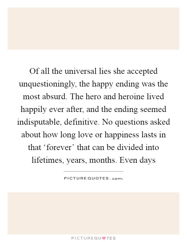 Of all the universal lies she accepted unquestioningly, the happy ending was the most absurd. The hero and heroine lived happily ever after, and the ending seemed indisputable, definitive. No questions asked about how long love or happiness lasts in that ‘forever' that can be divided into lifetimes, years, months. Even days Picture Quote #1
