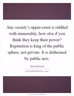 Any society’s upper-crust is riddled with immorality, how else d’you think they keep their power? Reputation is king of the public sphere, not private. It is dethroned by public acts Picture Quote #1