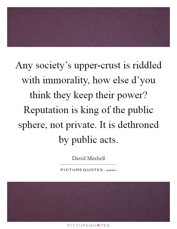 Any society's upper-crust is riddled with immorality, how else d'you think they keep their power? Reputation is king of the public sphere, not private. It is dethroned by public acts Picture Quote #1