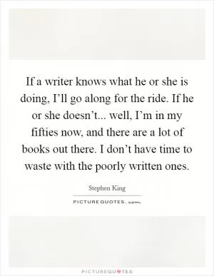 If a writer knows what he or she is doing, I’ll go along for the ride. If he or she doesn’t... well, I’m in my fifties now, and there are a lot of books out there. I don’t have time to waste with the poorly written ones Picture Quote #1