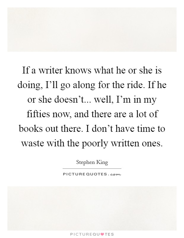 If a writer knows what he or she is doing, I'll go along for the ride. If he or she doesn't... well, I'm in my fifties now, and there are a lot of books out there. I don't have time to waste with the poorly written ones Picture Quote #1