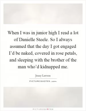 When I was in junior high I read a lot of Danielle Steele. So I always assumed that the day I got engaged I’d be naked, covered in rose petals, and sleeping with the brother of the man who’d kidnapped me Picture Quote #1