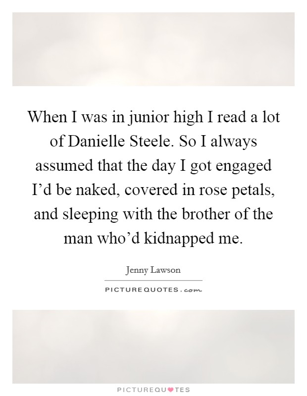 When I was in junior high I read a lot of Danielle Steele. So I always assumed that the day I got engaged I'd be naked, covered in rose petals, and sleeping with the brother of the man who'd kidnapped me Picture Quote #1