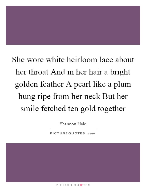 She wore white heirloom lace about her throat And in her hair a bright golden feather A pearl like a plum hung ripe from her neck But her smile fetched ten gold together Picture Quote #1