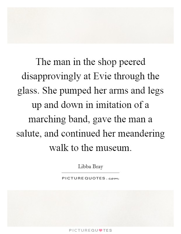 The man in the shop peered disapprovingly at Evie through the glass. She pumped her arms and legs up and down in imitation of a marching band, gave the man a salute, and continued her meandering walk to the museum Picture Quote #1