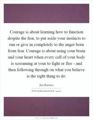 Courage is about learning how to function despite the fear, to put aside your instincts to run or give in completely to the anger born from fear. Courage is about using your brain and your heart when every cell of your body is screaming at your to fight or flee - and then following through on what you believe is the right thing to do Picture Quote #1