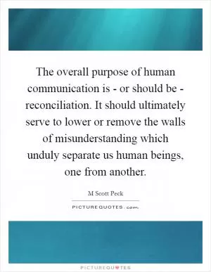 The overall purpose of human communication is - or should be - reconciliation. It should ultimately serve to lower or remove the walls of misunderstanding which unduly separate us human beings, one from another Picture Quote #1