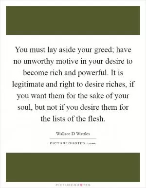 You must lay aside your greed; have no unworthy motive in your desire to become rich and powerful. It is legitimate and right to desire riches, if you want them for the sake of your soul, but not if you desire them for the lists of the flesh Picture Quote #1