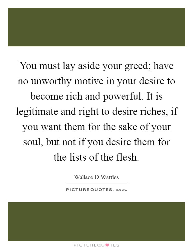 You must lay aside your greed; have no unworthy motive in your desire to become rich and powerful. It is legitimate and right to desire riches, if you want them for the sake of your soul, but not if you desire them for the lists of the flesh Picture Quote #1