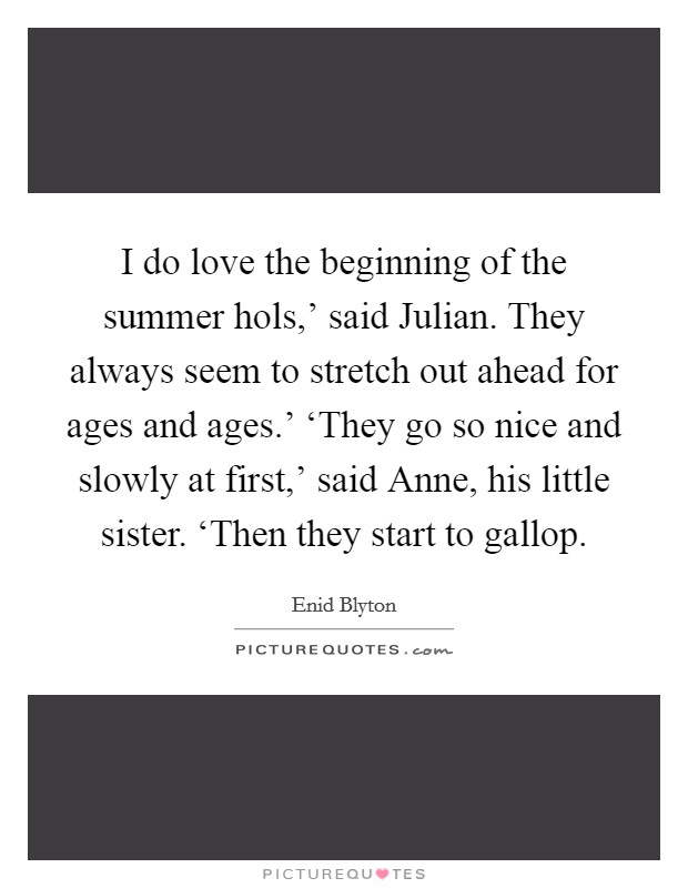 I do love the beginning of the summer hols,' said Julian. They always seem to stretch out ahead for ages and ages.' ‘They go so nice and slowly at first,' said Anne, his little sister. ‘Then they start to gallop Picture Quote #1