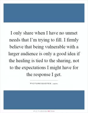 I only share when I have no unmet needs that I’m trying to fill. I firmly believe that being vulnerable with a larger audience is only a good idea if the healing is tied to the sharing, not to the expectations I might have for the response I get Picture Quote #1