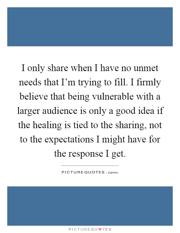 I only share when I have no unmet needs that I'm trying to fill. I firmly believe that being vulnerable with a larger audience is only a good idea if the healing is tied to the sharing, not to the expectations I might have for the response I get Picture Quote #1