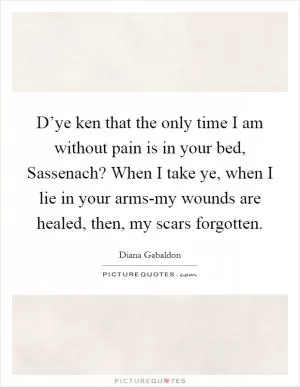 D’ye ken that the only time I am without pain is in your bed, Sassenach? When I take ye, when I lie in your arms-my wounds are healed, then, my scars forgotten Picture Quote #1
