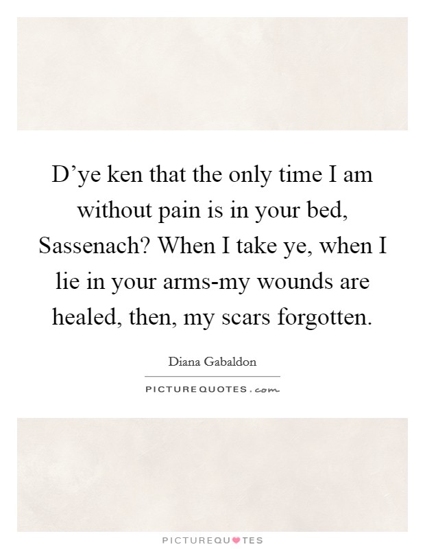 D'ye ken that the only time I am without pain is in your bed, Sassenach? When I take ye, when I lie in your arms-my wounds are healed, then, my scars forgotten Picture Quote #1