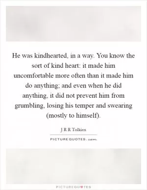He was kindhearted, in a way. You know the sort of kind heart: it made him uncomfortable more often than it made him do anything; and even when he did anything, it did not prevent him from grumbling, losing his temper and swearing (mostly to himself) Picture Quote #1