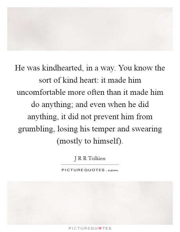 He was kindhearted, in a way. You know the sort of kind heart: it made him uncomfortable more often than it made him do anything; and even when he did anything, it did not prevent him from grumbling, losing his temper and swearing (mostly to himself) Picture Quote #1