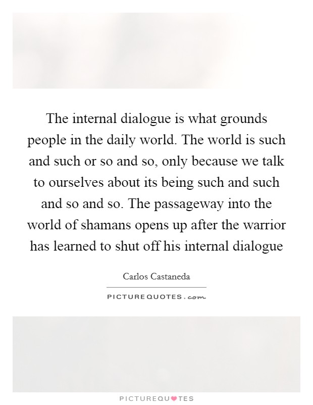 The internal dialogue is what grounds people in the daily world. The world is such and such or so and so, only because we talk to ourselves about its being such and such and so and so. The passageway into the world of shamans opens up after the warrior has learned to shut off his internal dialogue Picture Quote #1