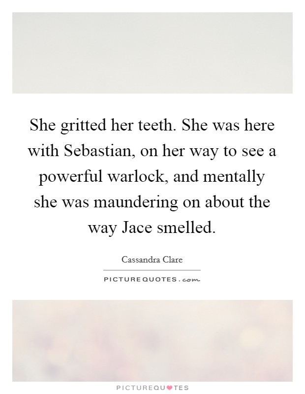 She gritted her teeth. She was here with Sebastian, on her way to see a powerful warlock, and mentally she was maundering on about the way Jace smelled Picture Quote #1