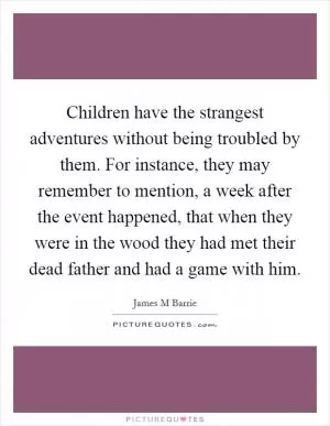 Children have the strangest adventures without being troubled by them. For instance, they may remember to mention, a week after the event happened, that when they were in the wood they had met their dead father and had a game with him Picture Quote #1