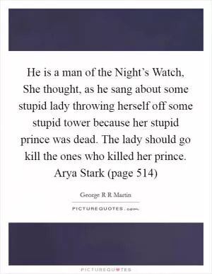 He is a man of the Night’s Watch, She thought, as he sang about some stupid lady throwing herself off some stupid tower because her stupid prince was dead. The lady should go kill the ones who killed her prince. Arya Stark (page 514) Picture Quote #1