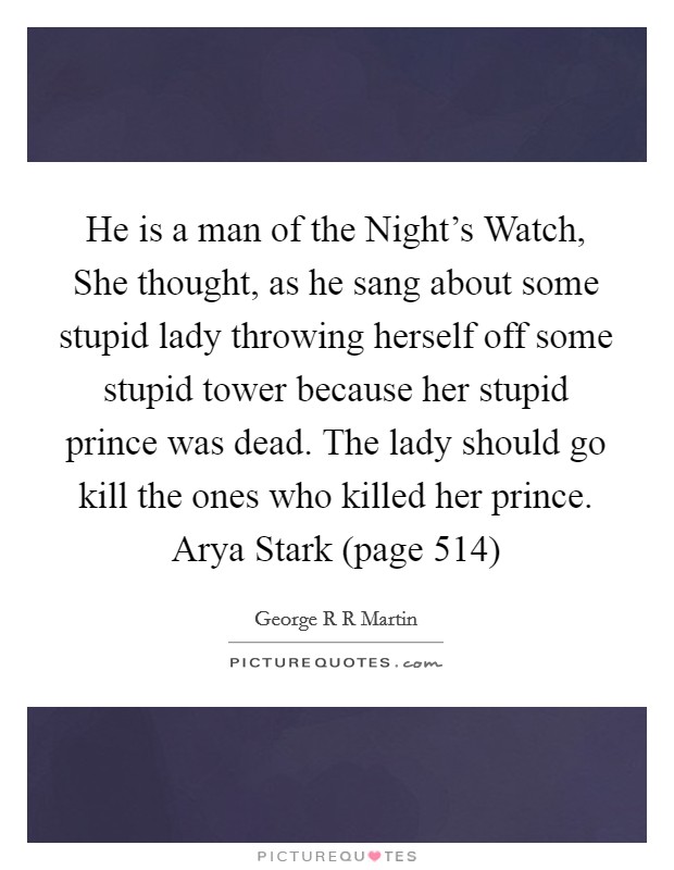 He is a man of the Night's Watch, She thought, as he sang about some stupid lady throwing herself off some stupid tower because her stupid prince was dead. The lady should go kill the ones who killed her prince. Arya Stark (page 514) Picture Quote #1