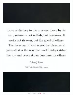 Love is the key to the mystery. Love by its very nature is not selfish, but generous. It seeks not its own, but the good of others. The measure of love is not the pleasure it gives-that is the way the world judges it-but the joy and peace it can purchase for others Picture Quote #1
