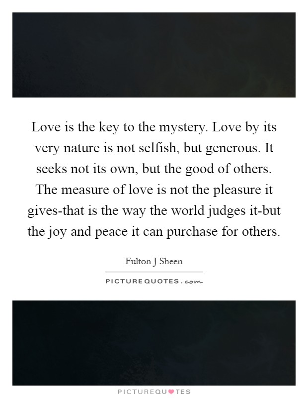 Love is the key to the mystery. Love by its very nature is not selfish, but generous. It seeks not its own, but the good of others. The measure of love is not the pleasure it gives-that is the way the world judges it-but the joy and peace it can purchase for others Picture Quote #1