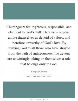 Churchgoers feel righteous, responsible, and obedient to God’s will. They view anyone unlike themselves as devoid of values, and therefore unworthy of God’s love. By denying God to all those who have strayed from the path of righteousness, the devout are unwittingly taking on themselves a role that belongs only to God Picture Quote #1