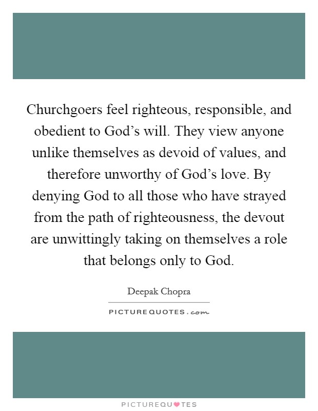 Churchgoers feel righteous, responsible, and obedient to God's will. They view anyone unlike themselves as devoid of values, and therefore unworthy of God's love. By denying God to all those who have strayed from the path of righteousness, the devout are unwittingly taking on themselves a role that belongs only to God Picture Quote #1