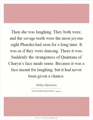 Then she was laughing. They both were, and the savage teeth were the most joyous sight Phaedra had seen for a long time. It was as if they were dancing. There it was. Suddenly the strangeness of Quintana of Charyn’s face made sense. Because it was a face meant for laughing, but it had never been given a chance Picture Quote #1