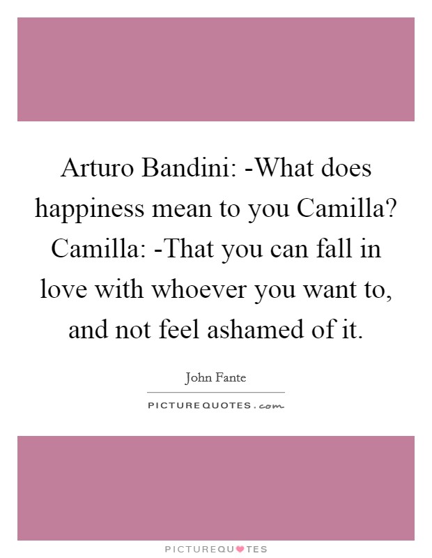 Arturo Bandini: -What does happiness mean to you Camilla? Camilla: -That you can fall in love with whoever you want to, and not feel ashamed of it Picture Quote #1