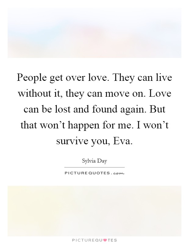 People get over love. They can live without it, they can move on. Love can be lost and found again. But that won't happen for me. I won't survive you, Eva Picture Quote #1