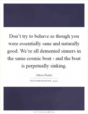 Don’t try to behave as though you were essentially sane and naturally good. We’re all demented sinners in the same cosmic boat - and the boat is perpetually sinking Picture Quote #1