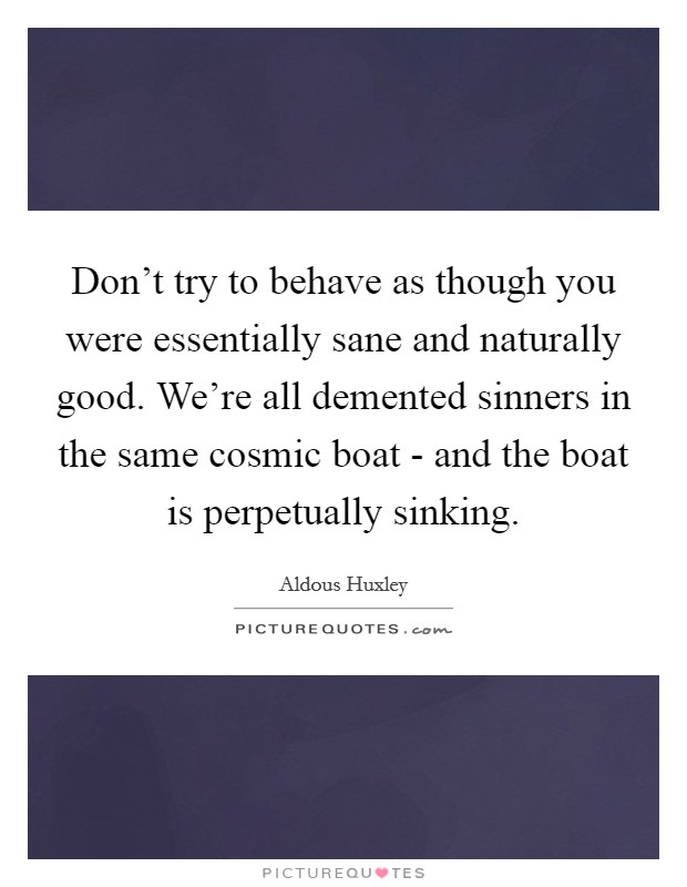 Don't try to behave as though you were essentially sane and naturally good. We're all demented sinners in the same cosmic boat - and the boat is perpetually sinking Picture Quote #1