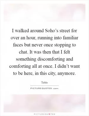 I walked around Soho’s street for over an hour, running into familiar faces but never once stopping to chat. It was then that I felt something discomforting and comforting all at once. I didn’t want to be here, in this city, anymore Picture Quote #1