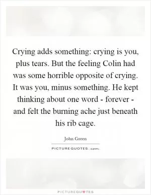 Crying adds something: crying is you, plus tears. But the feeling Colin had was some horrible opposite of crying. It was you, minus something. He kept thinking about one word - forever - and felt the burning ache just beneath his rib cage Picture Quote #1