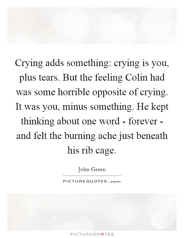 Crying adds something: crying is you, plus tears. But the feeling Colin had was some horrible opposite of crying. It was you, minus something. He kept thinking about one word - forever - and felt the burning ache just beneath his rib cage Picture Quote #1