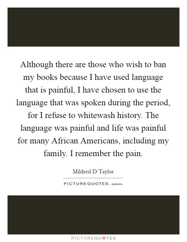 Although there are those who wish to ban my books because I have used language that is painful, I have chosen to use the language that was spoken during the period, for I refuse to whitewash history. The language was painful and life was painful for many African Americans, including my family. I remember the pain Picture Quote #1