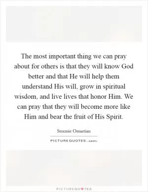 The most important thing we can pray about for others is that they will know God better and that He will help them understand His will, grow in spiritual wisdom, and live lives that honor Him. We can pray that they will become more like Him and bear the fruit of His Spirit Picture Quote #1