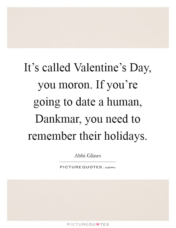 It's called Valentine's Day, you moron. If you're going to date a human, Dankmar, you need to remember their holidays Picture Quote #1