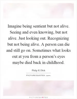Imagine being sentient but not alive. Seeing and even knowing, but not alive. Just looking out. Recognizing but not being alive. A person can die and still go on. Sometimes what looks out at you from a person’s eyes maybe died back in childhood Picture Quote #1