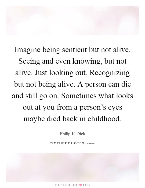 Imagine being sentient but not alive. Seeing and even knowing, but not alive. Just looking out. Recognizing but not being alive. A person can die and still go on. Sometimes what looks out at you from a person's eyes maybe died back in childhood Picture Quote #1
